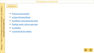 Bloque
1
–
Tema
4:
Principios
para
la
selección,
uso,
diseño
y
evaluación
de
medios-TIC
TIC aplicadas a la Educación
Utilización
 Proceso comunicativo
 La base del aprendizaje
 El profesor como elemento clave
 Plantear quién, cómo y para qué
 El contexto
 La función de los medios
 