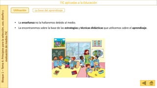 Bloque
1
–
Tema
4:
Principios
para
la
selección,
uso,
diseño
y
evaluación
de
medios-TIC
TIC aplicadas a la Educación
La base del aprendizaje
Utilización
• La enseñanza no la hallaremos debido al medio.
• La encontraremos sobre la base de las estrategias y técnicas didácticas que utilicemos sobre el aprendizaje.
 