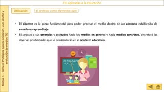 Bloque
1
–
Tema
4:
Principios
para
la
selección,
uso,
diseño
y
evaluación
de
medios-TIC
TIC aplicadas a la Educación
El profesor como elemento clave
Utilización
• El docente es la pieza fundamental para poder precisar el medio dentro de un contexto establecido de
enseñanza-aprendizaje.
• Él, gracias a sus creencias y actitudes hacia los medios en general y hacia medios concretos, decretará las
diversas posibilidades que se desarrollarán en el contexto educativo.
 