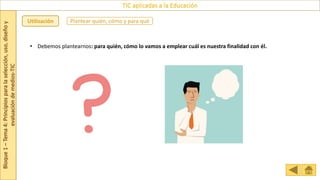Bloque
1
–
Tema
4:
Principios
para
la
selección,
uso,
diseño
y
evaluación
de
medios-TIC
TIC aplicadas a la Educación
Plantear quién, cómo y para qué
Utilización
• Debemos plantearnos: para quién, cómo lo vamos a emplear cuál es nuestra finalidad con él.
 