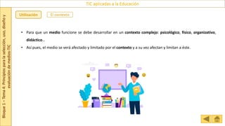 Bloque
1
–
Tema
4:
Principios
para
la
selección,
uso,
diseño
y
evaluación
de
medios-TIC
TIC aplicadas a la Educación
El contexto
Utilización
• Para que un medio funcione se debe desarrollar en un contexto complejo: psicológico, físico, organizativo,
didáctico…
• Así pues, el medio se verá afectado y limitado por el contexto y a su vez afectan y limitan a éste.
 