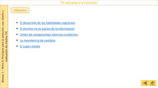 Bloque
1
–
Tema
4:
Principios
para
la
selección,
uso,
diseño
y
evaluación
de
medios-TIC
TIC aplicadas a la Educación
Utilización
 El desarrollo de las habilidades cognitivas
 El alumno no es pasivo de la información
 Unión de componentes internos o externos
 La inexistencia de cambios
 El super-medio
 