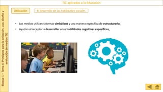 Bloque
1
–
Tema
4:
Principios
para
la
selección,
uso,
diseño
y
evaluación
de
medios-TIC
TIC aplicadas a la Educación
Utilización El desarrollo de las habilidades sociales
• Los medios utilizan sistemas simbólicos y una manera específica de estructurarlo.
• Ayudan al receptor a desarrollar unas habilidades cognitivas específicas.
 