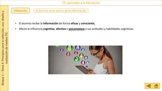Bloque
1
–
Tema
4:
Principios
para
la
selección,
uso,
diseño
y
evaluación
de
medios-TIC
TIC aplicadas a la Educación
Utilización
• El alumno recibe la información de forma eficaz y consciente.
• Afecta la influencia cognitiva, afectiva o psicomotora a sus actitudes y habilidades cognitivas.
El alumno no es pasivo de la información
 