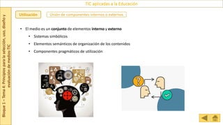 Bloque
1
–
Tema
4:
Principios
para
la
selección,
uso,
diseño
y
evaluación
de
medios-TIC
TIC aplicadas a la Educación
Utilización
• El medio es un conjunto de elementos interno y externo
• Sistemas simbólicos
• Elementos semánticos de organización de los contenidos
• Componentes pragmáticos de utilización
Unión de componentes internos o externos
 