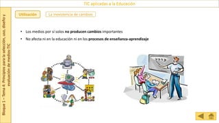 Bloque
1
–
Tema
4:
Principios
para
la
selección,
uso,
diseño
y
evaluación
de
medios-TIC
TIC aplicadas a la Educación
Utilización
• Los medios por sí solos no producen cambios importantes
• No afecta ni en la educación ni en los procesos de enseñanza-aprendizaje
La inexistencia de cambios
 