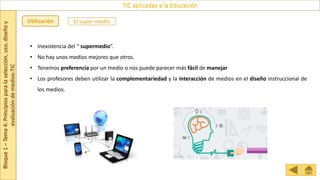 Bloque
1
–
Tema
4:
Principios
para
la
selección,
uso,
diseño
y
evaluación
de
medios-TIC
TIC aplicadas a la Educación
Utilización
• Inexistencia del “ supermedio”.
• No hay unos medios mejores que otros.
• Tenemos preferencia por un medio o nos puede parecer más fácil de manejar
• Los profesores deben utilizar la complementariedad y la interacción de medios en el diseño instruccional de
los medios.
El super-medio
 