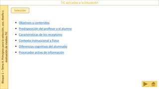 Bloque
1
–
Tema
4:
Principios
para
la
selección,
uso,
diseño
y
evaluación
de
medios-TIC
TIC aplicadas a la Educación
Selección
 Objetivos y contenidos
 Predisposición del profesor y el alumno
 Características de los receptores
 Contexto instruccional y físico
 Diferencias cognitivas del alumnado
 Procesador activo de información
 