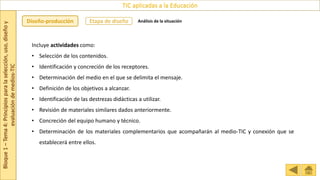 Bloque
1
–
Tema
4:
Principios
para
la
selección,
uso,
diseño
y
evaluación
de
medios-TIC
TIC aplicadas a la Educación
Etapa de diseño
Diseño-producción Análisis de la situación
Incluye actividades como:
• Selección de los contenidos.
• Identificación y concreción de los receptores.
• Determinación del medio en el que se delimita el mensaje.
• Definición de los objetivos a alcanzar.
• Identificación de las destrezas didácticas a utilizar.
• Revisión de materiales similares dados anteriormente.
• Concreción del equipo humano y técnico.
• Determinación de los materiales complementarios que acompañarán al medio-TIC y conexión que se
establecerá entre ellos.
 