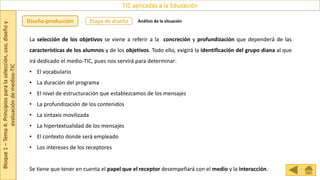 Bloque
1
–
Tema
4:
Principios
para
la
selección,
uso,
diseño
y
evaluación
de
medios-TIC
TIC aplicadas a la Educación
Etapa de diseño
Diseño-producción Análisis de la situación
La selección de los objetivos se viene a referir a la concreción y profundización que dependerá de las
características de los alumnos y de los objetivos. Todo ello, exigirá la identificación del grupo diana al que
irá dedicado el medio-TIC, pues nos servirá para determinar:
• El vocabulario
• La duración del programa
• El nivel de estructuración que establezcamos de los mensajes
• La profundización de los contenidos
• La sintaxis movilizada
• La hipertextualidad de los mensajes
• El contexto donde será empleado
• Los intereses de los receptores
Se tiene que tener en cuenta el papel que el receptor desempeñará con el medio y la interacción.
 