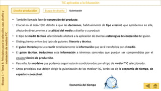 Bloque
1
–
Tema
4:
Principios
para
la
selección,
uso,
diseño
y
evaluación
de
medios-TIC
TIC aplicadas a la Educación
Etapa de diseño
Diseño-producción Guionización
• También llamada fase de concreción del producto.
• Crucial en el desarrollo debido a que las decisiones, habitualmente de tipo creativo que aprobemos en ella,
afectarán directamente a la calidad del medio a diseñar y a producir.
• El tipo de medio técnico seleccionado afectará a la aplicación de diversas estrategias de concreción del guion.
• Distinguiremos entre dos tipos de guiones: literario y técnico.
• El guion literario procura reunir detalladamente la información que será transferida por el medio.
• El guion técnico, traducimos esta información a términos concretos que puedan ser comprendidos por el
equipo técnico de producción.
• Para ello, los modelos que podemos seguir estarán condicionados por el tipo de medio~TIC seleccionado.
• Otros principios que deben dirigir la guionización de los medios~TIC, serán los de la economía de tiempo, de
espacio y conceptual.
Economía del tiempo
 