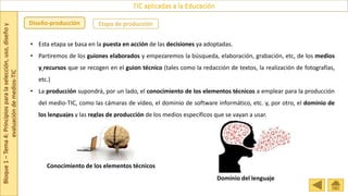Bloque
1
–
Tema
4:
Principios
para
la
selección,
uso,
diseño
y
evaluación
de
medios-TIC
TIC aplicadas a la Educación
Etapa de producción
Diseño-producción
• Esta etapa se basa en la puesta en acción de las decisiones ya adoptadas.
• Partiremos de los guiones elaborados y empezaremos la búsqueda, elaboración, grabación, etc, de los medios
y recursos que se recogen en el guion técnico (tales como la redacción de textos, la realización de fotografías,
etc.)
• La producción supondrá, por un lado, el conocimiento de los elementos técnicos a emplear para la producción
del medio-TIC, como las cámaras de vídeo, el dominio de software informático, etc. y, por otro, el dominio de
los lenguajes y las reglas de producción de los medios específicos que se vayan a usar.
Conocimiento de los elementos técnicos
Dominio del lenguaje
 