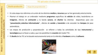 Bloque
1
–
Tema
4:
Principios
para
la
selección,
uso,
diseño
y
evaluación
de
medios-TIC
TIC aplicadas a la Educación
Etapa de posproducción
Diseño-producción
• En esta etapa nos referimos a la unión de los distintos medios y recursos que se han generado anteriormente.
• Plasmar el trabajo en un ordenador mediante programas específicos de edición de vídeo, basándonos en
imágenes, efectos de animación y la banda sonora; de diseñar las distintas diapositivas para una
“presentación colectiva informatizada” , efectos de sonido y transición o de conceder los tiempos de paso
automáticos.
• Las etapas de producción y posproducción se refieren a todas las actividades de tipo instrumental y
tecnológico que se llevan a cabo y que nos posibilitan la creación del medio~TIC.
• El diseño de las TIC se ha basado exclusivamente tanto en lo referido al hardware como al software.
 