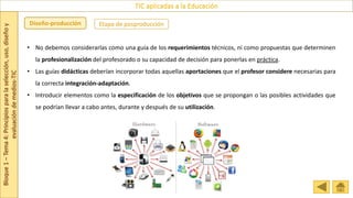 Bloque
1
–
Tema
4:
Principios
para
la
selección,
uso,
diseño
y
evaluación
de
medios-TIC
TIC aplicadas a la Educación
Etapa de posproducción
Diseño-producción
• No debemos considerarlas como una guía de los requerimientos técnicos, ni como propuestas que determinen
la profesionalización del profesorado o su capacidad de decisión para ponerlas en práctica.
• Las guías didácticas deberían incorporar todas aquellas aportaciones que el profesor considere necesarias para
la correcta integración-adaptación.
• Introducir elementos como la especificación de los objetivos que se propongan o las posibles actividades que
se podrían llevar a cabo antes, durante y después de su utilización.
 