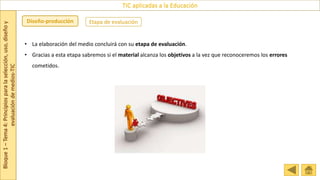 Bloque
1
–
Tema
4:
Principios
para
la
selección,
uso,
diseño
y
evaluación
de
medios-TIC
TIC aplicadas a la Educación
Etapa de evaluación
Diseño-producción
• La elaboración del medio concluirá con su etapa de evaluación.
• Gracias a esta etapa sabremos si el material alcanza los objetivos a la vez que reconoceremos los errores
cometidos.
 