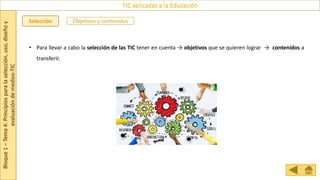 Bloque
1
–
Tema
4:
Principios
para
la
selección,
uso,
diseño
y
evaluación
de
medios-TIC
TIC aplicadas a la Educación
Selección Objetivos y contenidos
• Para llevar a cabo la selección de las TIC tener en cuenta → objetivos que se quieren lograr → contenidos a
transferir.
 
