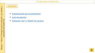 Bloque
1
–
Tema
4:
Principios
para
la
selección,
uso,
diseño
y
evaluación
de
medios-TIC
TIC aplicadas a la Educación
Evaluación
 Autoevaluación por los productores
 Juicio de expertos
 Evaluación “por” y “desde” los usuarios
 
