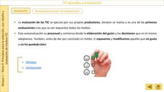 Bloque
1
–
Tema
4:
Principios
para
la
selección,
uso,
diseño
y
evaluación
de
medios-TIC
TIC aplicadas a la Educación
Evaluación Autoevaluación por los productores
o Ventajas
o Limitaciones
• La evaluación de las TIC se ejecuta por sus propios productores, siempre se realiza y es una de las primeras
evaluaciones a las que se ven expuestos todos los medios.
• Esta autoevaluación es procesual y comienza desde la elaboración del guion y las decisiones que en el mismo
adoptamos. También, antes de dar por concluido un medio → repasamos y modificamos aquello que no gusta
o no ha quedado bien.
 