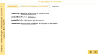 Bloque
1
–
Tema
4:
Principios
para
la
selección,
uso,
diseño
y
evaluación
de
medios-TIC
TIC aplicadas a la Educación
Evaluación Autoevaluación por los productores Limitaciones
• Limitación 1: Falta de objetividad en los resultados.
• Limitación 2: Nivel de formación.
• Limitación 3: No intervienen los receptores.
• Limitación 4: Carencia de calidad en las respuestas-resultados.
 