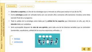 Bloque
1
–
Tema
4:
Principios
para
la
selección,
uso,
diseño
y
evaluación
de
medios-TIC
TIC aplicadas a la Educación
Evaluación Juicio de expertos
o Ventajas
o Limitaciones
• Consultar a expertos, es otra de las estrategias que a menudo se utiliza para evaluar el uso de las TIC.
• Como estrategia puede ser utilizada tanto con una versión alfa o versiones alfa (versiones iniciales) como beta
(versión final) de un programa.
• Toda la validez de la estrategia viene dada por la calidad de los expertos que intervienen en ella, por ello la
elección debe ser cuidadosa.
• Sería aconsejable disponer de más de una opinión, para cada una de las diversas variables que se contrasten
(contenidos, vocabulario, calidad de los recursos expresivos utilizados...).
 
