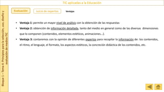 Bloque
1
–
Tema
4:
Principios
para
la
selección,
uso,
diseño
y
evaluación
de
medios-TIC
TIC aplicadas a la Educación
Evaluación Juicio de expertos Ventajas
• Ventaja 1: permite un mayor nivel de análisis con la obtención de las respuestas
• Ventaja 2: obtención de información detallada, tanto del medio en general como de las diversas dimensiones
que lo componen (contenidos, elementos estéticos, animaciones...).
• Ventaja 3: contaremos con la opinión de diferentes expertos para recopilar la información de: los contenidos,
el ritmo, el lenguaje, el formato, los aspectos estéticos, la concreción didáctica de los contenidos, etc.
 
