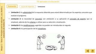 Bloque
1
–
Tema
4:
Principios
para
la
selección,
uso,
diseño
y
evaluación
de
medios-TIC
TIC aplicadas a la Educación
Evaluación Juicio de expertos Limitaciones
• Limitación 1: la subjetividad de la respuesta obtenida pues estará determinada por los expertos concretos que
evalúen el programa.
• Limitación 2: la necesidad de concretar con antelación a su aplicación el concepto de experto que se
empleará, además de los criterios a utilizar para su selección y localización.
• Limitación 3: las modificaciones sugeridas no pueden ser introducidas en seguida.
• Limitación 4: no participación de los receptores.
 