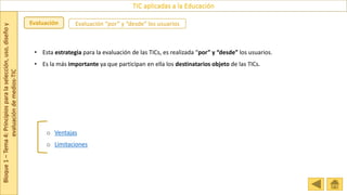 Bloque
1
–
Tema
4:
Principios
para
la
selección,
uso,
diseño
y
evaluación
de
medios-TIC
TIC aplicadas a la Educación
Evaluación Evaluación “por” y “desde” los usuarios
o Ventajas
o Limitaciones
• Esta estrategia para la evaluación de las TICs, es realizada “por” y “desde” los usuarios.
• Es la más importante ya que participan en ella los destinatarios objeto de las TICs.
 