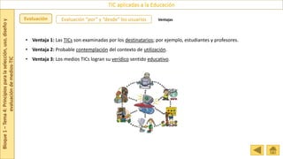 Bloque
1
–
Tema
4:
Principios
para
la
selección,
uso,
diseño
y
evaluación
de
medios-TIC
TIC aplicadas a la Educación
Evaluación Evaluación “por” y “desde” los usuarios Ventajas
• Ventaja 1: Las TICs son examinadas por los destinatarios; por ejemplo, estudiantes y profesores.
• Ventaja 2: Probable contemplación del contexto de utilización.
• Ventaja 3: Los medios TICs logran su verídico sentido educativo.
 