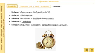 Bloque
1
–
Tema
4:
Principios
para
la
selección,
uso,
diseño
y
evaluación
de
medios-TIC
TIC aplicadas a la Educación
Evaluación Evaluación “por” y “desde” los usuarios Limitaciones
• Limitación 1: Supone una versión final del medio-TIC.
• Limitación 2: Tiempo y coste.
• Limitación 3: Los datos no se integran de forma automática.
• Limitación 4: Laboriosidad.
• Limitación 5: Requisito de dominio de las técnicas de investigación evaluativa.
 