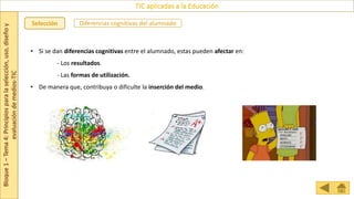 Bloque
1
–
Tema
4:
Principios
para
la
selección,
uso,
diseño
y
evaluación
de
medios-TIC
TIC aplicadas a la Educación
Selección Diferencias cognitivas del alumnado
• Si se dan diferencias cognitivas entre el alumnado, estas pueden afectar en:
- Los resultados.
- Las formas de utilización.
• De manera que, contribuya o dificulte la inserción del medio.
.
 