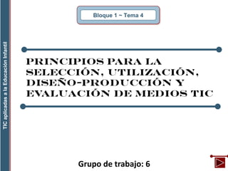 Grupo de trabajo: 6
Bloque 1 ~ Tema 4
TICaplicadasalaEducaciónInfantil
Principios para la
selección, utilización,
diseño-producción y
evaluación de medios TIC
 