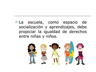 La escuela, como espacio de socialización y aprendizajes, debe propiciar la igualdad de derechos entre niñas y niños. 
