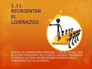 1.11.
REORIENTAR
EL
LIDERAZGO




IMPLICA UN COMPROMISO PERSONAL Y CON EL GRUPO, UNA
RELACION HORIZONTAL EN LA QUE EL DIÁLOGO INFORMADO
FAVOREZCA LA TOMA DE DECISIONES CENTRADA EN EL
APRENDIZAJE DE LOS ALUMNOS.
 