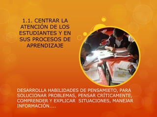 1.1. CENTRAR LA
ATENCIÓN DE LOS
ESTUDIANTES Y EN
SUS PROCESOS DE
   APRENDIZAJE




DESARROLLA HABILIDADES DE PENSAMIETO, PARA
SOLUCIONAR PROBLEMAS, PENSAR CRÍTICAMENTE,
COMPRENDER Y EXPLICAR SITUACIONES, MANEJAR
INFORMACIÓN…..
 