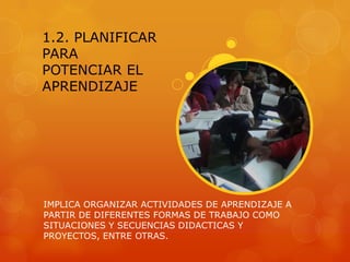 1.2. PLANIFICAR
PARA
POTENCIAR EL
APRENDIZAJE




IMPLICA ORGANIZAR ACTIVIDADES DE APRENDIZAJE A
PARTIR DE DIFERENTES FORMAS DE TRABAJO COMO
SITUACIONES Y SECUENCIAS DIDACTICAS Y
PROYECTOS, ENTRE OTRAS.
 