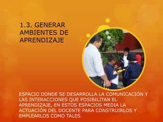 1.3. GENERAR
AMBIENTES DE
APRENDIZAJE




ESPACIO DONDE SE DESARROLLA LA COMUNICACIÓN Y
LAS INTERACCIONES QUE POSIBILITAN EL
APRENDIZAJE, EN ESTOS ESPACIOS MEDIA LA
ACTUACIÓN DEL DOCENTE PARA CONSTRUIRLOS Y
EMPLEARLOS COMO TALES.
 