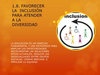 1.8. FAVORECER
LA INCLUSIÓN
PARA ATENDER
A LA
DIVERSIDAD



LA EDUCACIÓN ES UN DERECHO
FUNDAMENTAL Y UNA ESTRATEGIA PARA
AMPLIAR LAS OPORTUNIDADES,
INSTRUMENTAR LAS RELACIONES
INTERCULTURALES, REDUCIR LAS
DESIGUALDADES ENTRE GRUPOS
SOCIALES, CERRAR BRECHAS E
IMPULSAR LA EQUIDAD.
 