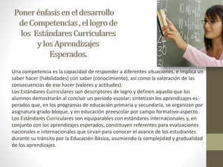 Una competencia es la capacidad de responder a diferentes situaciones, e implica un 
saber hacer (habilidades) con saber (conocimiento), así como la valoración de las 
consecuencias de ese hacer (valores y actitudes). 
Los Estándares Curriculares son descriptores de logro y definen aquello que los 
alumnos demostrarán al concluir un periodo escolar; sintetizan los aprendizajes es-perados 
que, en los programas de educación primaria y secundaria, se organizan por 
asignatura-grado-bloque, y en educación preescolar por campo formativo-aspecto. 
Los Estándares Curriculares son equiparables con estándares internacionales y, en 
conjunto con los aprendizajes esperados, constituyen referentes para evaluaciones 
nacionales e internacionales que sirvan para conocer el avance de los estudiantes 
durante su tránsito por la Educación Básica, asumiendo la complejidad y gradualidad 
de los aprendizajes. 
 