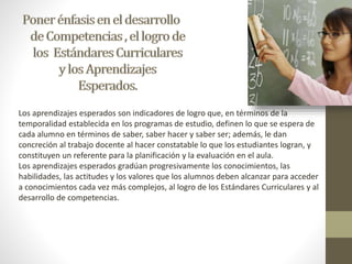 Los aprendizajes esperados son indicadores de logro que, en términos de la 
temporalidad establecida en los programas de estudio, definen lo que se espera de 
cada alumno en términos de saber, saber hacer y saber ser; además, le dan 
concreción al trabajo docente al hacer constatable lo que los estudiantes logran, y 
constituyen un referente para la planificación y la evaluación en el aula. 
Los aprendizajes esperados gradúan progresivamente los conocimientos, las 
habilidades, las actitudes y los valores que los alumnos deben alcanzar para acceder 
a conocimientos cada vez más complejos, al logro de los Estándares Curriculares y al 
desarrollo de competencias. 
 