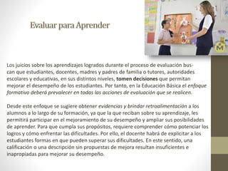 Los juicios sobre los aprendizajes logrados durante el proceso de evaluación bus-can 
que estudiantes, docentes, madres y padres de familia o tutores, autoridades 
escolares y educativas, en sus distintos niveles, tomen decisiones que permitan 
mejorar el desempeño de los estudiantes. Por tanto, en la Educación Básica el enfoque 
formativo deberá prevalecer en todas las acciones de evaluación que se realicen. 
Desde este enfoque se sugiere obtener evidencias y brindar retroalimentación a los 
alumnos a lo largo de su formación, ya que la que reciban sobre su aprendizaje, les 
permitirá participar en el mejoramiento de su desempeño y ampliar sus posibilidades 
de aprender. Para que cumpla sus propósitos, requiere comprender cómo potenciar los 
logros y cómo enfrentar las dificultades. Por ello, el docente habrá de explicitar a los 
estudiantes formas en que pueden superar sus dificultades. En este sentido, una 
calificación o una descripción sin propuestas de mejora resultan insuficientes e 
inapropiadas para mejorar su desempeño. 
 