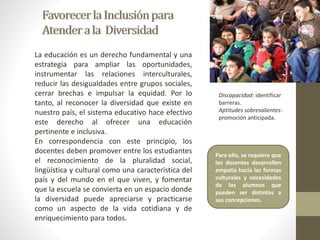 La educación es un derecho fundamental y una 
estrategia para ampliar las oportunidades, 
instrumentar las relaciones interculturales, 
reducir las desigualdades entre grupos sociales, 
cerrar brechas e impulsar la equidad. Por lo 
tanto, al reconocer la diversidad que existe en 
nuestro país, el sistema educativo hace efectivo 
este derecho al ofrecer una educación 
pertinente e inclusiva. 
En correspondencia con este principio, los 
docentes deben promover entre los estudiantes 
el reconocimiento de la pluralidad social, 
lingüística y cultural como una característica del 
país y del mundo en el que viven, y fomentar 
que la escuela se convierta en un espacio donde 
la diversidad puede apreciarse y practicarse 
como un aspecto de la vida cotidiana y de 
enriquecimiento para todos. 
Discapacidad: identificar 
barreras. 
Aptitudes sobresalientes: 
promoción anticipada. 
Para ello, se requiere que 
los docentes desarrollen 
empatía hacia las formas 
culturales y necesidades 
de los alumnos que 
pueden ser distintas a 
sus concepciones. 
 