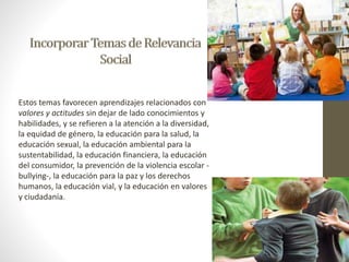 Estos temas favorecen aprendizajes relacionados con 
valores y actitudes sin dejar de lado conocimientos y 
habilidades, y se refieren a la atención a la diversidad, 
la equidad de género, la educación para la salud, la 
educación sexual, la educación ambiental para la 
sustentabilidad, la educación financiera, la educación 
del consumidor, la prevención de la violencia escolar - 
bullying-, la educación para la paz y los derechos 
humanos, la educación vial, y la educación en valores 
y ciudadanía. 
 