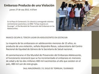 Embarazo Producto de una Violación 
jueves 27 de sep 2012, 4:07am 
En la Plaza IV Centenario. En silencio y entregando volantes 
conmemoran jovencitas y la ONG "Sí hay mujeres en 
Durango", el Día Mundial de Prevención del Embarazo en las 
Adolescentes. 
MéXICO OCUPA EL TERCER LUGAR EN ADOLESCENTES EN GESTACIóN 
La mayoría de los embarazos en adolescentes menores de 15 años, es 
producto de una violación, señala Alejandro Rosas, subsecretario del Centro 
Nacional de Equidad de Género de la Secretaría de Salud nacional. 
Al conmemorarse el Día Mundial de Prevención del Embarazo Adolescente, 
el funcionario reconoció que se ha incrementado el embarazo en menores 
de edad y de los dos millones 400 mil nacimientos al año que existen en el 
país, 480 mil son de este grupo. 
SAúL MALDONADO / EL SIGLO DE TORREóN / DURANGO 
 