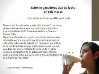 Estiman ganaderos alza de leche 
en seis meses 
Jueves 27 de septiembre de 2012/ hace 2 horas 
El precio del litro de leche podría subir hasta 4.0 por ciento 
en los próximos seis meses, anticipó el presidente de la 
Asociación Nacional de Ganaderos Lecheros, Vicente 
Gómez Cobo. 
El precio de la leche no tendrá un incremento de manera 
inmediata, pero sí se espera que tenga un ajuste que no 
rebase los índices de la inflación. El tiempo en que esto se 
dé dependerá del costo que se de a nivel global, pues el 
país depende en esa materia de cómo se da en otras 
naciones, principalmente en Estados Unidos, informó 
Vicente Gómez Cobo, presidente de la Asociación Nacional 
de Ganaderos y Lecheros. 
Julián Sánchez | El Universal 
 