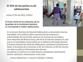 El 35% de los partos es de 
adolescentes 
jueves 27 de sep 2012, 4:03am 
El 35 por ciento de los embarazos de los 
hospitales de la Jurisdicción Sanitaria 
VI, corresponde a madres adolescentes. 
En la Semana Nacional de Salud del Adolescente se desarrollan diversas 
actividades como pláticas sobre la prevención de embarazos y 
enfermedades de transmisión sexual en los alumnos de secundaria. 
César Alejandro del Bosque Garza, jefe de la Jurisdicción Sanitaria VI, dijo 
que en las actividades emprendidas por el Gobierno del Estado durante 
la Semana Nacional de Salud del Adolescente, participan la Secretaría de 
Salud, la Secretaría de la Juventud, el DIF de Coahuila y el DIF de Torreón, 
con diversas pláticas informativas para jóvenes. 
Las pláticas se centran en la salud sexual y reproductiva, planificación 
familiar, adicciones, alimentación, entre otras 
CRISTAL BARRIENTOS / EL SIGLO DE TORREÓN / TORREóN 
 