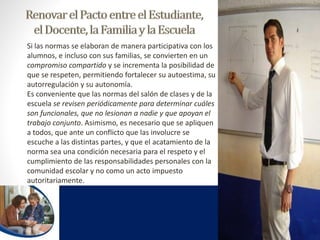 Si las normas se elaboran de manera participativa con los 
alumnos, e incluso con sus familias, se convierten en un 
compromiso compartido y se incrementa la posibilidad de 
que se respeten, permitiendo fortalecer su autoestima, su 
autorregulación y su autonomía. 
Es conveniente que las normas del salón de clases y de la 
escuela se revisen periódicamente para determinar cuáles 
son funcionales, que no lesionan a nadie y que apoyan el 
trabajo conjunto. Asimismo, es necesario que se apliquen 
a todos, que ante un conflicto que las involucre se 
escuche a las distintas partes, y que el acatamiento de la 
norma sea una condición necesaria para el respeto y el 
cumplimiento de las responsabilidades personales con la 
comunidad escolar y no como un acto impuesto 
autoritariamente. 
 
