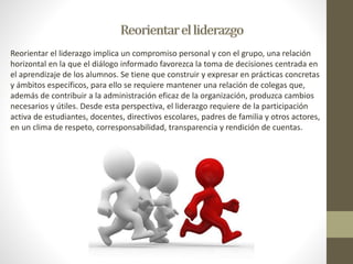 Reorientar el liderazgo implica un compromiso personal y con el grupo, una relación 
horizontal en la que el diálogo informado favorezca la toma de decisiones centrada en 
el aprendizaje de los alumnos. Se tiene que construir y expresar en prácticas concretas 
y ámbitos específicos, para ello se requiere mantener una relación de colegas que, 
además de contribuir a la administración eficaz de la organización, produzca cambios 
necesarios y útiles. Desde esta perspectiva, el liderazgo requiere de la participación 
activa de estudiantes, docentes, directivos escolares, padres de familia y otros actores, 
en un clima de respeto, corresponsabilidad, transparencia y rendición de cuentas. 
 