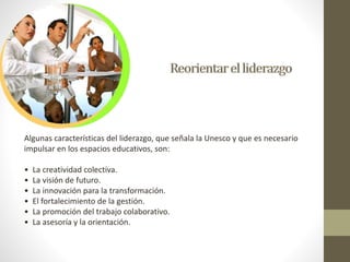 Algunas características del liderazgo, que señala la Unesco y que es necesario 
impulsar en los espacios educativos, son: 
• La creatividad colectiva. 
• La visión de futuro. 
• La innovación para la transformación. 
• El fortalecimiento de la gestión. 
• La promoción del trabajo colaborativo. 
• La asesoría y la orientación. 
 