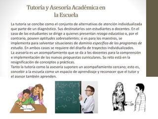 La tutoría se concibe como el conjunto de alternativas de atención individualizada 
que parte de un diagnóstico. Sus destinatarios son estudiantes o docentes. En el 
caso de los estudiantes se dirige a quienes presentan rezago educativo o, por el 
contrario, poseen aptitudes sobresalientes; si es para los maestros, se 
implementa para solventar situaciones de dominio específico de los programas de 
estudio. En ambos casos se requiere del diseño de trayectos individualizados. 
La asesoría es un acompañamiento que se da a los docentes para la comprensión 
e implementación de las nuevas propuestas curriculares. Su reto está en la 
resignificación de conceptos y prácticas. 
Tanto la tutoría como la asesoría suponen un acompañamiento cercano; esto es, 
concebir a la escuela como un espacio de aprendizaje y reconocer que el tutor y 
el asesor también aprenden. 
