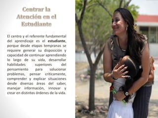 El centro y el referente fundamental 
del aprendizaje es el estudiante, 
porque desde etapas tempranas se 
requiere generar su disposición y 
capacidad de continuar aprendiendo 
lo largo de su vida, desarrollar 
habilidades superiores del 
pensamiento para solucionar 
problemas, pensar críticamente, 
comprender y explicar situaciones 
desde diversas áreas del saber, 
manejar información, innovar y 
crear en distintos órdenes de la vida. 
 